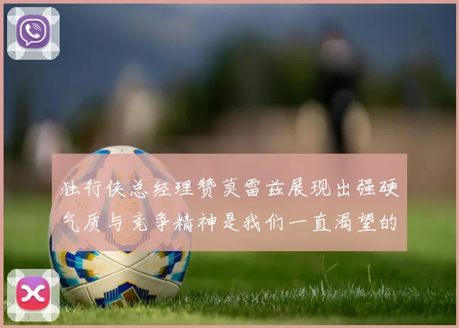 独行侠总经理赞莫雷兹展现出强硬气质与竞争精神是我们一直渴望的特质