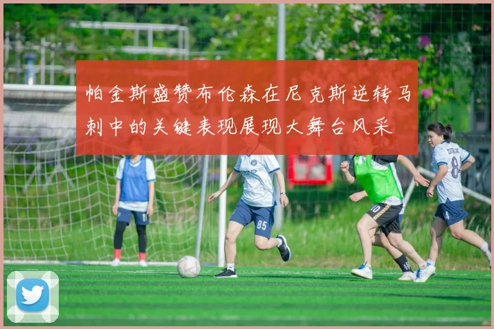 帕金斯盛赞布伦森在尼克斯逆转马刺中的关键表现展现大舞台风采