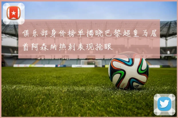 俱乐部身价榜单揭晓巴黎超皇马居首阿森纳热刺表现抢眼