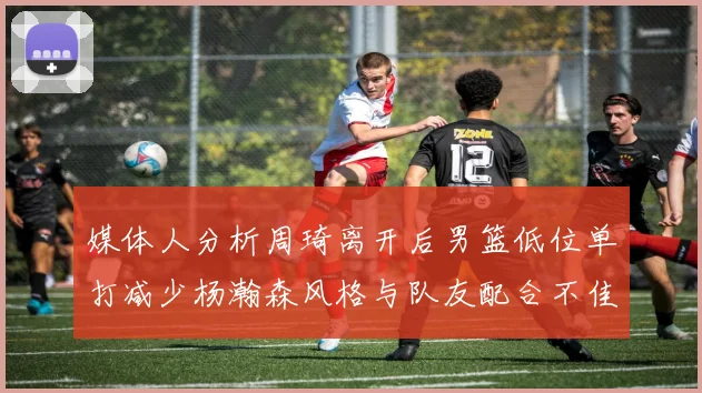 媒体人分析周琦离开后男篮低位单打减少杨瀚森风格与队友配合不佳
