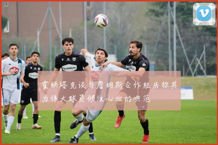 霍顿塔克谈与詹姆斯合作经历称其为伟大球员倾注心血的典范