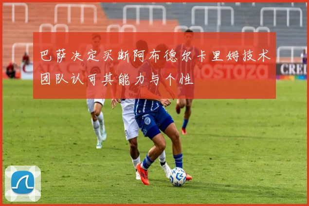 巴萨决定买断阿布德尔卡里姆技术团队认可其能力与个性