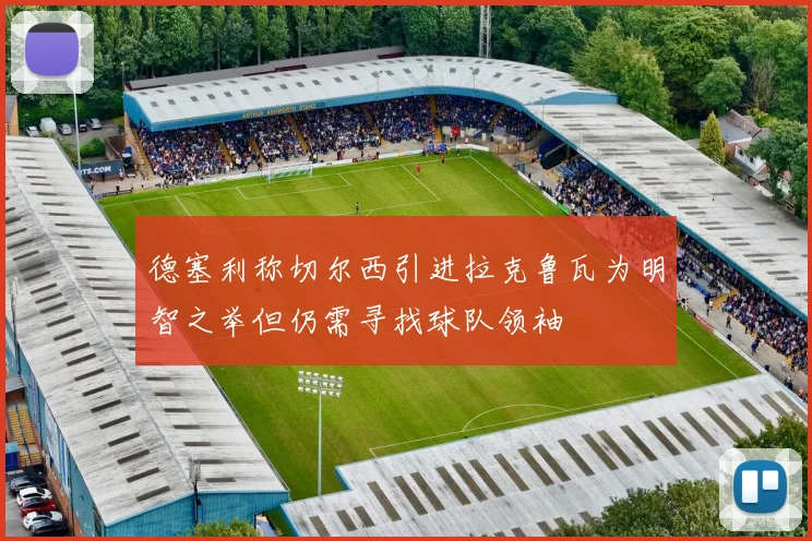 德塞利称切尔西引进拉克鲁瓦为明智之举但仍需寻找球队领袖