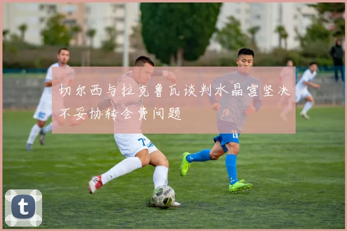 切尔西与拉克鲁瓦谈判水晶宫坚决不妥协转会费问题