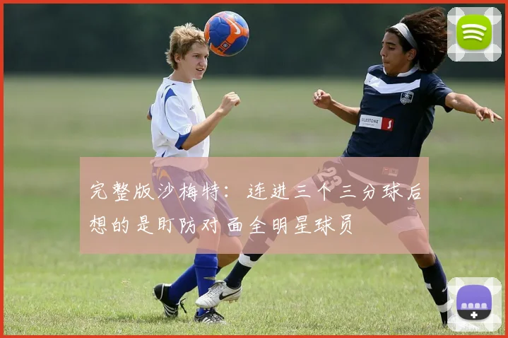 完整版沙梅特：连进三个三分球后想的是盯防对面全明星球员