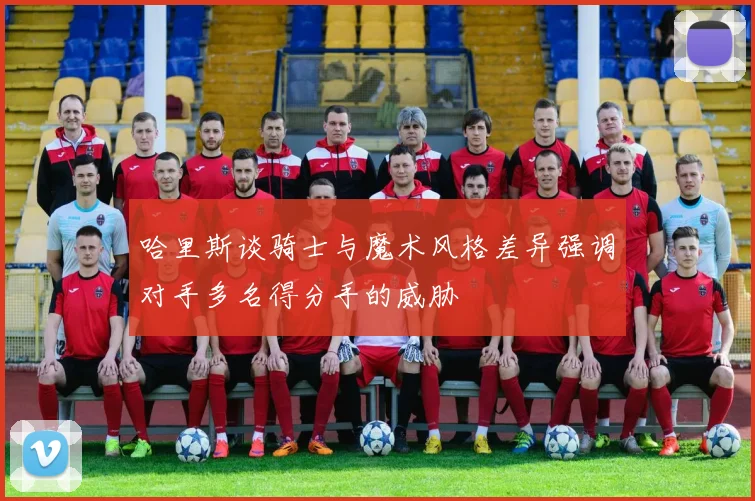 哈里斯谈骑士与魔术风格差异强调对手多名得分手的威胁