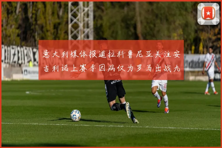 意大利媒体报道拉科鲁尼亚关注安吉利诺上赛季因病仅为罗马出战九场