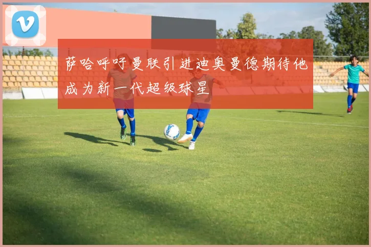 萨哈呼吁曼联引进迪奥曼德期待他成为新一代超级球星