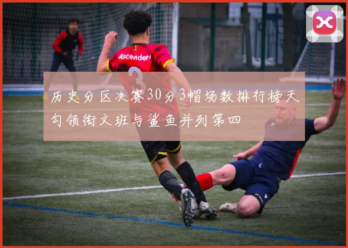 历史分区决赛30分3帽场数排行榜天勾领衔文班与鲨鱼并列第四
