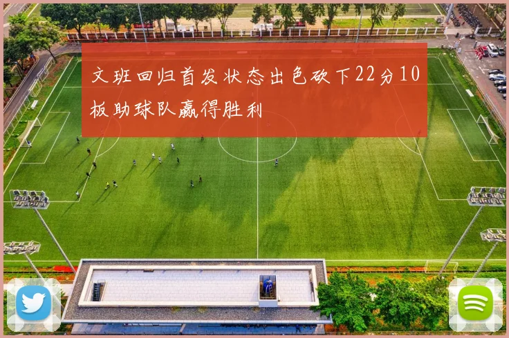 文班回归首发状态出色砍下22分10板助球队赢得胜利