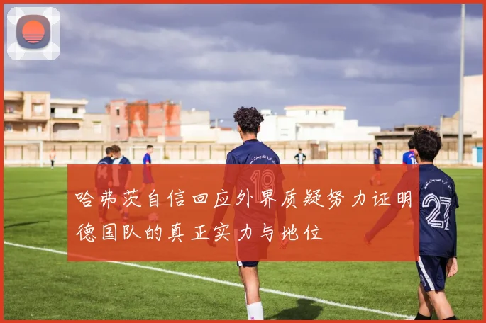 哈弗茨自信回应外界质疑努力证明德国队的真正实力与地位