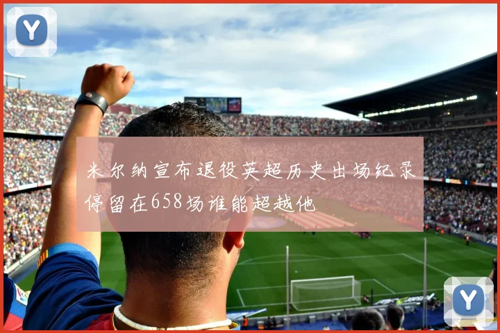 米尔纳宣布退役英超历史出场纪录停留在658场谁能超越他