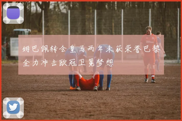 姆巴佩转会皇马两年未获荣誉巴黎全力冲击欧冠卫冕梦想