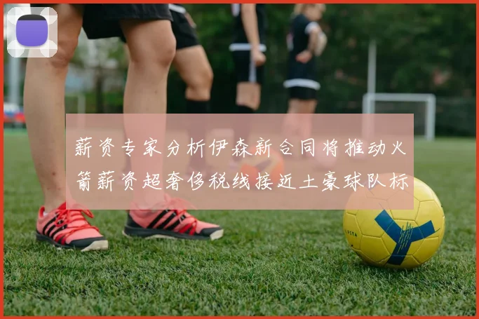 薪资专家分析伊森新合同将推动火箭薪资超奢侈税线接近土豪球队标准