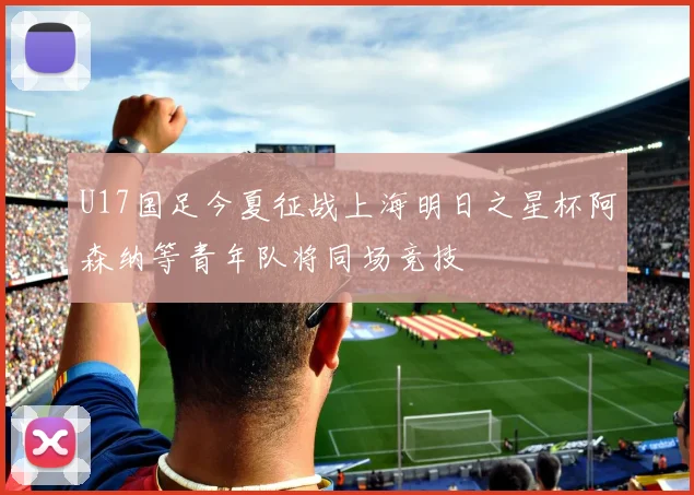 U17国足今夏征战上海明日之星杯阿森纳等青年队将同场竞技